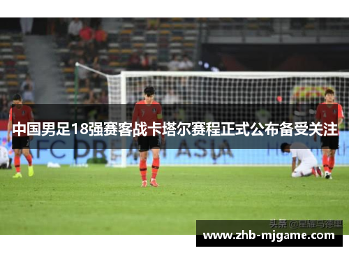 中国男足18强赛客战卡塔尔赛程正式公布备受关注