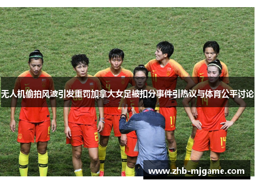 无人机偷拍风波引发重罚加拿大女足被扣分事件引热议与体育公平讨论