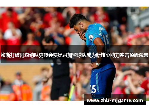 赖斯打破阿森纳队史转会费纪录加盟球队成为新核心助力冲击顶级荣誉 赖斯打破阿森纳队史转会费纪录加盟球队成为新核心助力冲击顶级荣誉