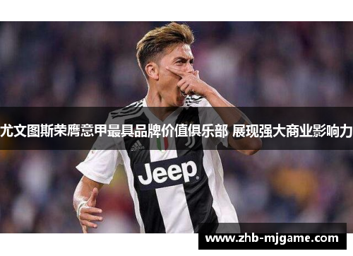 尤文图斯荣膺意甲最具品牌价值俱乐部 展现强大商业影响力