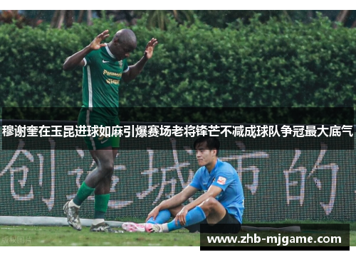 穆谢奎在玉昆进球如麻引爆赛场老将锋芒不减成球队争冠最大底气 穆谢奎在玉昆进球如麻引爆赛场老将锋芒不减成球队争冠最大底气